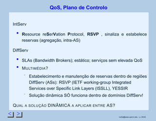 < >
QoS, Plano de Controlo
IntServ
Resource reSerVation Protocol, RSVP , sinaliza e estabelece
reservas (agregação, intra-AS)
DiffServ
SLAs (Bandwidth Brokers); estático; serviços sem elevada QoS
MULTIMÉDIA?
Estabelecimento e manutenção de reservas dentro de regiões
DiffServ (ASs): RSVP (IETF working-group Integrated
Services over Speciﬁc Link Layers (ISSLL), YESSIR
Solução dinâmica SÓ funciona dentro de domínios DiffServ!
QUAL A SOLUÇÃO DINÂMICA A APLICAR ENTRE AS?
rsoﬁa@seas.upenn.edu – p. 20/42
 