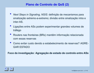 < >
Plano de Controlo de QoS (2)
Next Steps in Signaling, NSIS: deﬁnição de mecanismos para
sinalização extremo-a-extremo; divisão entre sinalização intra e
inter-AS.
Ligações entre ASs podem experimentar grandes volumes de
tráfego
Routers nas fronteiras (BRs) mantêm informação relacionada
com essas reservas
Como evitar custo devido a estabelecimento de reservas? AGRE-
GAR ESTADO
Foco da investigação: Agregação de estado de controlo entre ASs
rsoﬁa@seas.upenn.edu – p. 21/42
 