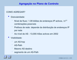 < >
Agregação no Plano de Controlo
COMO AGREGAR?
Granularidade:
Nível de ﬂuxo: 1.09 biliões de endereços IP activos,
 
¡
¢
 
combinações possíveis
Preﬁxos de rede: depende da distribuição de endereços IP
por rede
Ao nível de AS - 13,000 ASes activos em 2002
Visibilidade:
um AS-hop
AS-Path
Mesmo AS destino
segmento de um AS-Path
rsoﬁa@seas.upenn.edu – p. 22/42
 