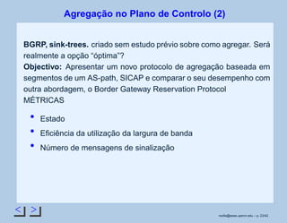 < >
Agregação no Plano de Controlo (2)
BGRP, sink-trees. criado sem estudo prévio sobre como agregar. Será
realmente a opção “óptima”?
Objectivo: Apresentar um novo protocolo de agregação baseada em
segmentos de um AS-path, SICAP e comparar o seu desempenho com
outra abordagem, o Border Gateway Reservation Protocol
MÉTRICAS
Estado
Eﬁciência da utilização da largura de banda
Número de mensagens de sinalização
rsoﬁa@seas.upenn.edu – p. 23/42
 