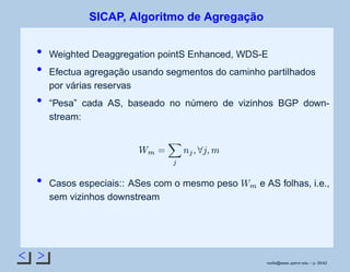 < >
SICAP, Algoritmo de Agregação
Weighted Deaggregation pointS Enhanced, WDS-E
Efectua agregação usando segmentos do caminho partilhados
por várias reservas
“Pesa” cada AS, baseado no número de vizinhos BGP down-
stream:
 ¢¡
£¤
¥
¤
¦
§¨
¦
©
Casos especiais:: ASes com o mesmo peso
 ¡
e AS folhas, i.e.,
sem vizinhos downstream
rsoﬁa@seas.upenn.edu – p. 26/42
 