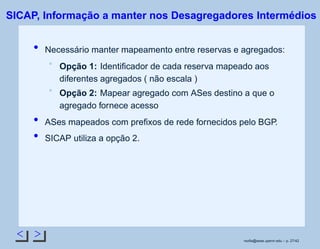 < >
SICAP, Informação a manter nos Desagregadores Intermédios
Necessário manter mapeamento entre reservas e agregados:
Opção 1: Identiﬁcador de cada reserva mapeado aos
diferentes agregados ( não escala )
Opção 2: Mapear agregado com ASes destino a que o
agregado fornece acesso
ASes mapeados com preﬁxos de rede fornecidos pelo BGP.
SICAP utiliza a opção 2.
rsoﬁa@seas.upenn.edu – p. 27/42
 