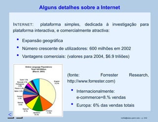 < >
Alguns detalhes sobre a Internet
INTERNET: plataforma simples, dedicada à investigação para
plataforma interactiva, e comercialmente atractiva:
Expansão geográﬁca
Número crescente de utilizadores: 600 milhões em 2002
Vantagens comerciais: (valores para 2004, $6.9 triliões)
(fonte: Forrester Research,
http://www.forrester.com)
Internacionalmente:
e-commerce=8.% vendas
Europa: 6% das vendas totais
rsoﬁa@seas.upenn.edu – p. 3/42
 