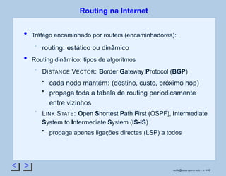 < >
Routing na Internet
Tráfego encaminhado por routers (encaminhadores):
routing: estático ou dinâmico
Routing dinâmico: tipos de algoritmos
DISTANCE VECTOR: Border Gateway Protocol (BGP)
cada nodo mantém: (destino, custo, próximo hop)
propaga toda a tabela de routing periodicamente
entre vizinhos
LINK STATE: Open Shortest Path First (OSPF), Intermediate
System to Intermediate System (IS-IS)
propaga apenas ligações directas (LSP) a todos
rsoﬁa@seas.upenn.edu – p. 4/42
 