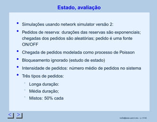 < >
Estado, avaliação
Simulações usando network simulator versão 2:
Pedidos de reserva: durações das reservas são exponenciais;
chegadas dos pedidos são aleatórias; pedido é uma fonte
ON/OFF
Chegada de pedidos modelada como processo de Poisson
Bloqueamento ignorado (estudo de estado)
Intensidade de pedidos: número médio de pedidos no sistema
Três tipos de pedidos:
Longa duração:
Média duração;
Mistos: 50% cada
rsoﬁa@seas.upenn.edu – p. 31/42
 