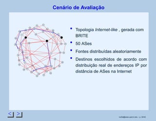 < >
Cenário de Avaliação
34
33
32
31
30
29
28
27
9
26
8
25
7
24
6
23
5
22
4
21
3
20
19
2
18
1
17
0
16
15
14
13
12
11
10
49
48
47
46
45
44
43
42
41
40
39
38
37
36
35
Topologia Internet-like , gerada com
BRITE
50 ASes
Fontes distribuídas aleatoriamente
Destinos escolhidos de acordo com
distribuição real de endereços IP por
distância de ASes na Internet
rsoﬁa@seas.upenn.edu – p. 32/42
 