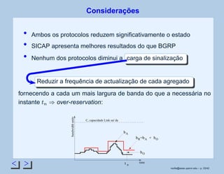 Considerações
Ambos os protocolos reduzem signiﬁcativamente o estado
SICAP apresenta melhores resultados do que BGRP
Nenhum dos protocolos diminui a carga de sinalização
Reduzir a frequência de actualização de cada agregado
fornecendo a cada um mais largura de banda do que a necessária no
instante
 
£
¡
over-reservation:
bR
t n
bO
bObA
bA
bandwidthunits
time
C, capacidade Link sai´da
= +
rsoﬁa@seas.upenn.edu – p. 33/42
 