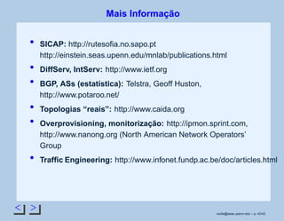Mais Informação
SICAP: http://rutesoﬁa.no.sapo.pt
http://einstein.seas.upenn.edu/mnlab/publications.html
DiffServ, IntServ: http://www.ietf.org
BGP, ASs (estatística): Telstra, Geoff Huston,
http://www.potaroo.net/
Topologias “reais”: http://www.caida.org
Overprovisioning, monitorização: http://ipmon.sprint.com,
http://www.nanong.org (North American Network Operators’
Group
Trafﬁc Engineering: http://www.infonet.fundp.ac.be/doc/articles.html
rsoﬁa@seas.upenn.edu – p. 42/42
 