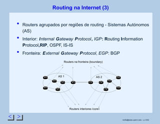 < >
Routing na Internet (3)
Routers agrupados por regiões de routing - Sistemas Autónomos
(AS)
Interior: Internal Gateway Protocol, IGP: Routing Information
Protocol,RIP, OSPF, IS-IS
Fronteira: External Gateway Protocol, EGP: BGP
Routers na fronteira (boundary)
Routers interiores (core)
AS 1 AS 2
rsoﬁa@seas.upenn.edu – p. 6/42
 