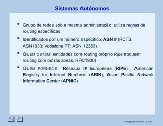 < >
Sistemas Autónomos
Grupo de redes sob a mesma administração; utiliza regras de
routing especíﬁcas.
Identiﬁcados por um número especíﬁco, ASN # (RCTS:
ASN1930; Vodafone PT: ASN 12353)
QUEM OBTÉM: entidades com routing próprio (que troquem
routing com outras zonas, RFC1930)
QUEM FORNECE: Réseaux IP Européens (RIPE) , American
Registry for Internet Numbers (ARIN), Asian Paciﬁc Network
Information Center (APNIC)
rsoﬁa@seas.upenn.edu – p. 8/42
 