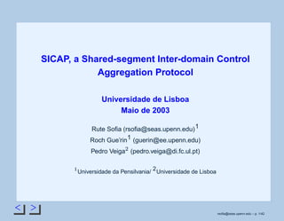 < >
SICAP, a Shared-segment Inter-domain Control
Aggregation Protocol
Universidade de Lisboa
Maio de 2003
Rute Soﬁa (rsoﬁa@seas.upenn.edu)1
Roch Gue’rin1 (guerin@ee.upenn.edu)
Pedro Veiga
 
(pedro.veiga@di.fc.ul.pt)
¡
Universidade da Pensilvania/
2
Universidade de Lisboa
rsoﬁa@seas.upenn.edu – p. 1/42
 