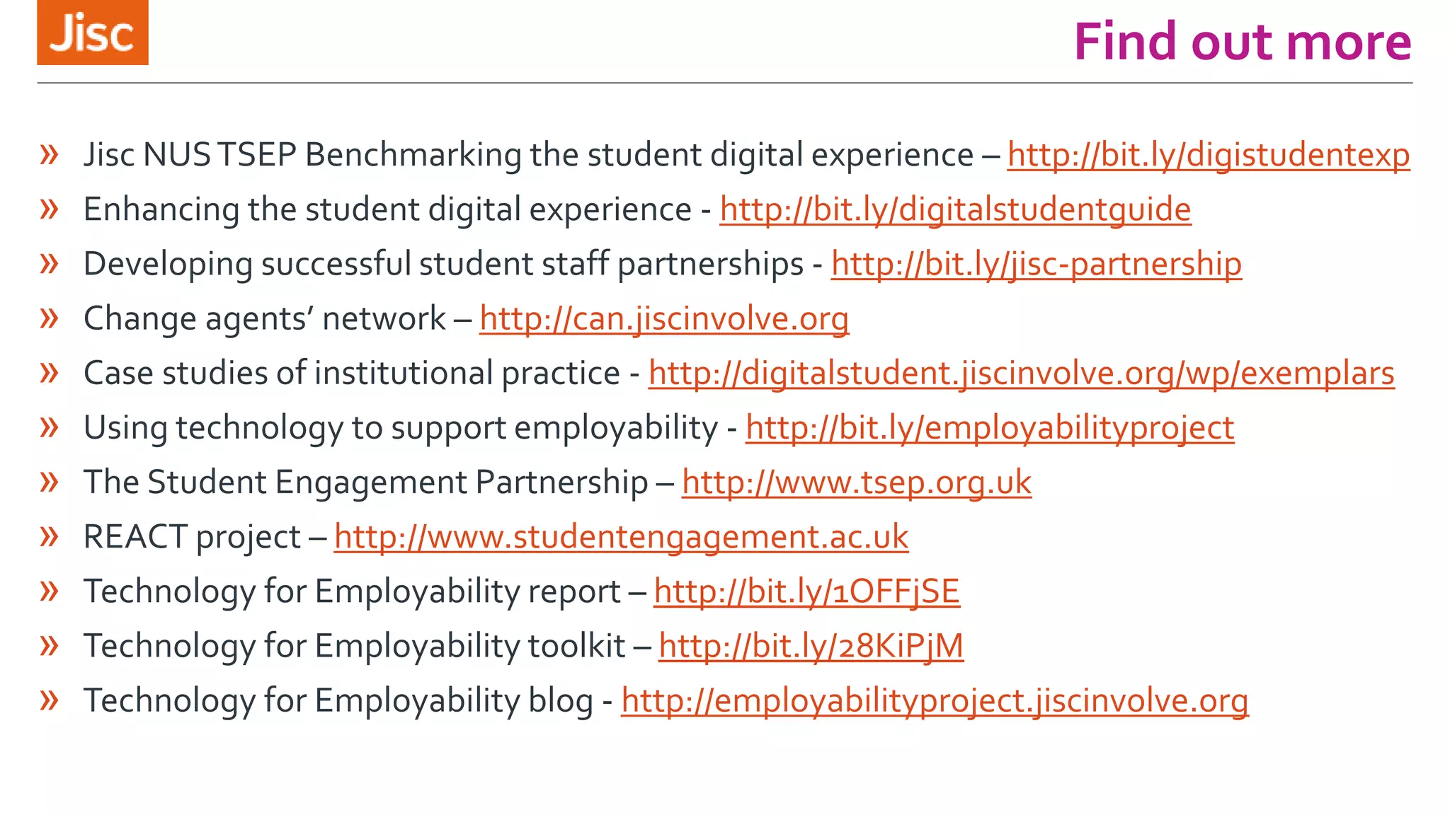 Find out more
» Jisc NUSTSEP Benchmarking the student digital experience – http://bit.ly/digistudentexp
» Enhancing the student digital experience - http://bit.ly/digitalstudentguide
» Developing successful student staff partnerships - http://bit.ly/jisc-partnership
» Change agents’ network – http://can.jiscinvolve.org
» Case studies of institutional practice - http://digitalstudent.jiscinvolve.org/wp/exemplars
» Using technology to support employability - http://bit.ly/employabilityproject
» The Student Engagement Partnership – http://www.tsep.org.uk
» REACT project – http://www.studentengagement.ac.uk
» Technology for Employability report – http://bit.ly/1OFFjSE
» Technology for Employability toolkit – http://bit.ly/28KiPjM
» Technology for Employability blog - http://employabilityproject.jiscinvolve.org
 