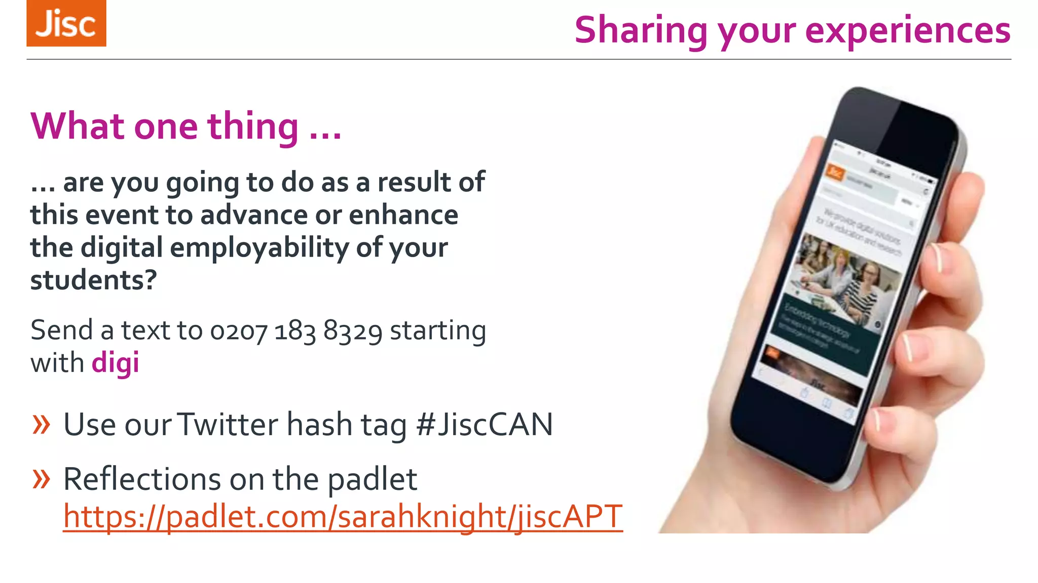 Sharing your experiences
» Use ourTwitter hash tag #JiscCAN
» Reflections on the padlet
https://padlet.com/sarahknight/jiscAPT
What one thing …
… are you going to do as a result of
this event to advance or enhance
the digital employability of your
students?
Send a text to 0207 183 8329 starting
with digi
 