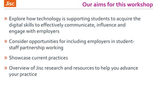 Our aims for this workshop
» Explore how technology is supporting students to acquire the
digital skills to effectively communicate, influence and
engage with employers
» Consider opportunities for including employers in student-
staff partnership working
» Showcase current practices
» Overview of Jisc research and resources to help you advance
your practice
 