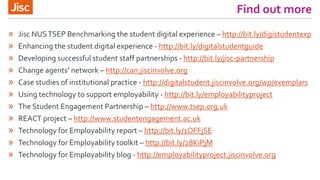 Find out more
» Jisc NUSTSEP Benchmarking the student digital experience – http://bit.ly/digistudentexp
» Enhancing the student digital experience - http://bit.ly/digitalstudentguide
» Developing successful student staff partnerships - http://bit.ly/jisc-partnership
» Change agents’ network – http://can.jiscinvolve.org
» Case studies of institutional practice - http://digitalstudent.jiscinvolve.org/wp/exemplars
» Using technology to support employability - http://bit.ly/employabilityproject
» The Student Engagement Partnership – http://www.tsep.org.uk
» REACT project – http://www.studentengagement.ac.uk
» Technology for Employability report – http://bit.ly/1OFFjSE
» Technology for Employability toolkit – http://bit.ly/28KiPjM
» Technology for Employability blog - http://employabilityproject.jiscinvolve.org
 