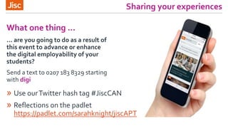 Sharing your experiences
» Use ourTwitter hash tag #JiscCAN
» Reflections on the padlet
https://padlet.com/sarahknight/jiscAPT
What one thing …
… are you going to do as a result of
this event to advance or enhance
the digital employability of your
students?
Send a text to 0207 183 8329 starting
with digi
 