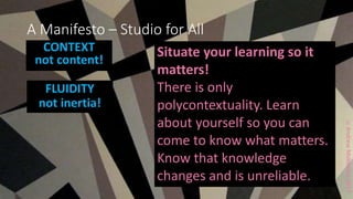 ccAndrewMiddleton2017
A Manifesto – Studio for All
CONTEXT
not content!
FLUIDITY
not inertia!
Situate your learning so it
matters!
There is only
polycontextuality. Learn
about yourself so you can
come to know what matters.
Know that knowledge
changes and is unreliable.
 