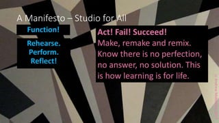 ccAndrewMiddleton2017
A Manifesto – Studio for All
Function!
Rehearse.
Perform.
Reflect!
Act! Fail! Succeed!
Make, remake and remix.
Know there is no perfection,
no answer, no solution. This
is how learning is for life.
 