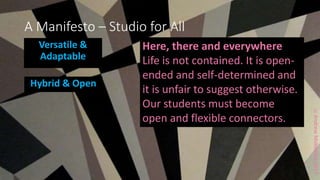 ccAndrewMiddleton2017
A Manifesto – Studio for All
Versatile &
Adaptable
Hybrid & Open
Here, there and everywhere
Life is not contained. It is open-
ended and self-determined and
it is unfair to suggest otherwise.
Our students must become
open and flexible connectors.
 