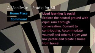 ccAndrewMiddleton2017
A Manifesto – Studio for All
Home Place
Communal
Lived learning is social
Explore the neutral ground with
equal rank through
conversation. Commit to
contributing. Accommodate
yourself and others. Enjoy your
low profile and create a home
from home.
 