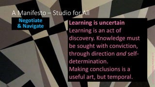 ccAndrewMiddleton2017
A Manifesto – Studio for All
Negotiate
& Navigate
Learning is uncertain
Learning is an act of
discovery. Knowledge must
be sought with conviction,
through direction and self-
determination.
Making conclusions is a
useful art, but temporal.
 