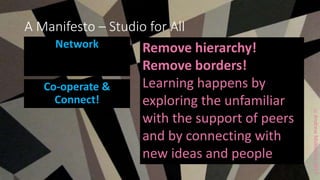 ccAndrewMiddleton2017
A Manifesto – Studio for All
Network Remove hierarchy!
Remove borders!
Learning happens by
exploring the unfamiliar
with the support of peers
and by connecting with
new ideas and people
Co-operate &
Connect!
 