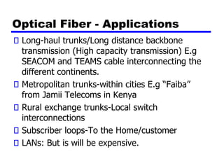 Optical Fiber - Applications
Long-haul trunks/Long distance backbone
transmission (High capacity transmission) E.g
SEACOM and TEAMS cable interconnecting the
different continents.
Metropolitan trunks-within cities E.g “Faiba”
from Jamii Telecoms in Kenya
Rural exchange trunks-Local switch
interconnections
Subscriber loops-To the Home/customer
LANs: But is will be expensive.
 