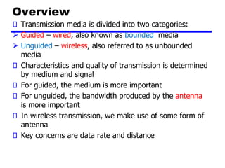 Overview
Transmission media is divided into two categories:
➢ Guided – wired, also known as bounded media
➢ Unguided – wireless, also referred to as unbounded
media
Characteristics and quality of transmission is determined
by medium and signal
For guided, the medium is more important
For unguided, the bandwidth produced by the antenna
is more important
In wireless transmission, we make use of some form of
antenna
Key concerns are data rate and distance
 