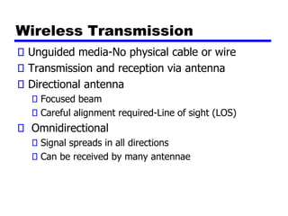 Wireless Transmission
Unguided media-No physical cable or wire
Transmission and reception via antenna
Directional antenna
Focused beam
Careful alignment required-Line of sight (LOS)
Omnidirectional
Signal spreads in all directions
Can be received by many antennae
 
