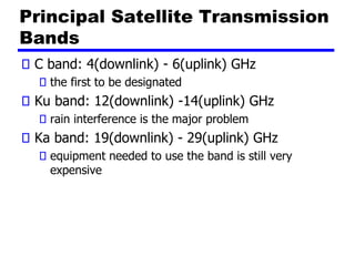 Principal Satellite Transmission
Bands
C band: 4(downlink) - 6(uplink) GHz
the first to be designated
Ku band: 12(downlink) -14(uplink) GHz
rain interference is the major problem
Ka band: 19(downlink) - 29(uplink) GHz
equipment needed to use the band is still very
expensive
 