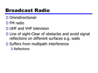 Broadcast Radio
Omnidirectional-
FM radio
UHF and VHF television
Line of sight-Clear of obstacles and avoid signal
reflections on different surfaces e.g. walls
Suffers from multipath interference
Reflections
 