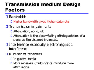 Transmission medium Design
Factors
Bandwidth
Higher bandwidth gives higher data rate
Transmission impairments
Attenuation, noise, etc
Attenuation is the decay/falling off/degradation of a
signal as the distance increases.
Interference especially electromagnetic
interference.
Number of receivers
In guided media
More receivers (multi-point) introduce more
attenuation
 