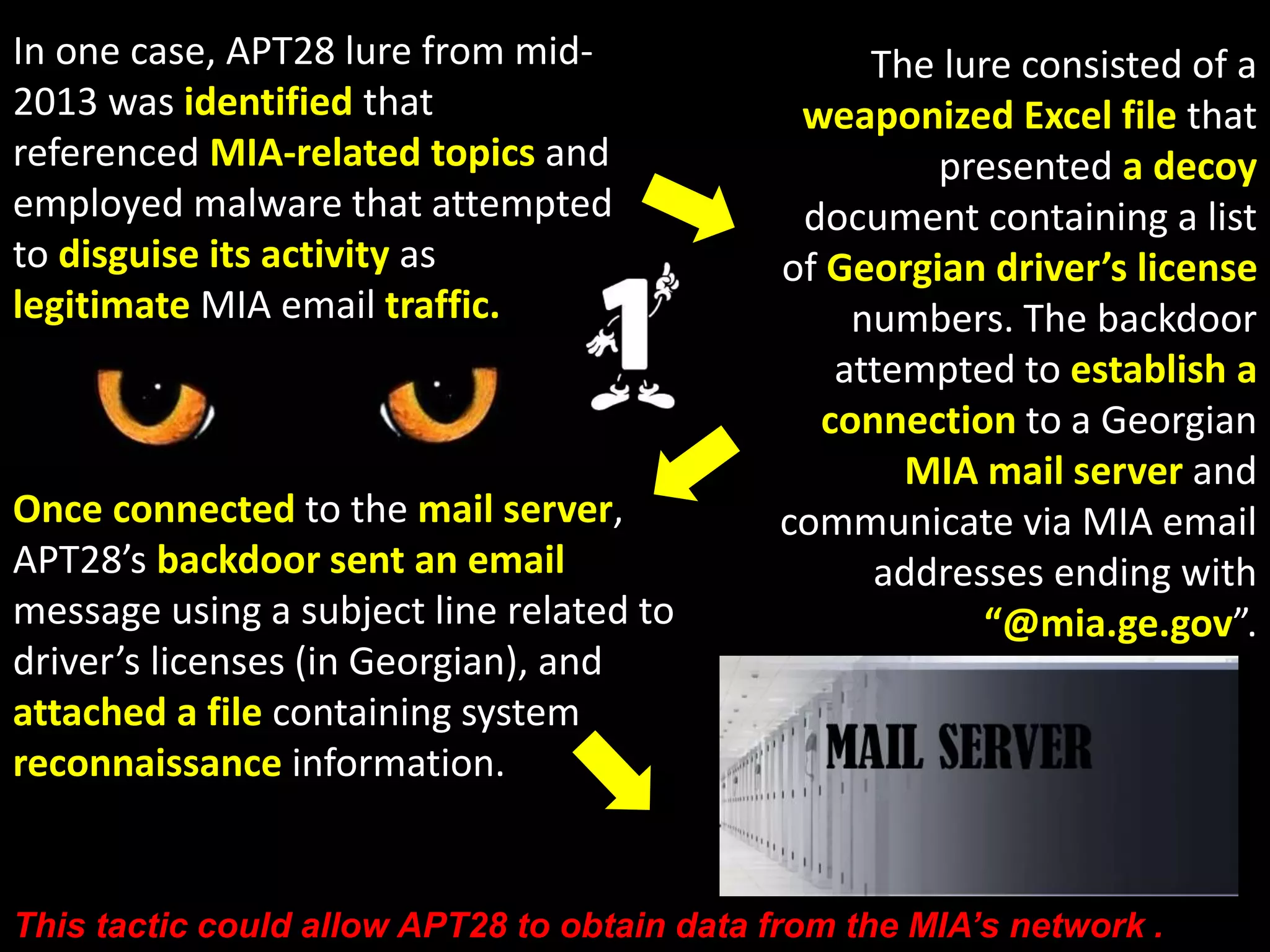 APT28 tailors implants for specific 
victim environments. They steal data 
by configuring their implants to 
send data out of the network using a 
victim network’s mail server. 
APT28’s malware samples 
contain counter-analysis 
capabilities including 
runtime checks to identify 
an analysis environment 
and the inclusion of unused 
machine instructions to 
slow analysis. 
 
