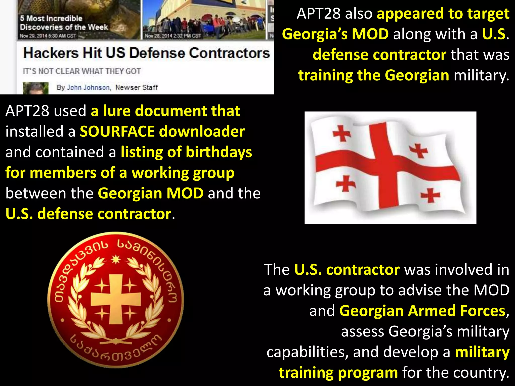 APT 
Over 96% of the malware samples attributed to APT28 were 
compiled between Monday and Friday. 
More than 89% were compiled between 
8AM and 6PM in the UTC+4 time zone, 
which parallels the working hours in 
Moscow and St. Petersburg. 
These samples had compile dates ranging from 
mid-2007 to September 2014. 
 