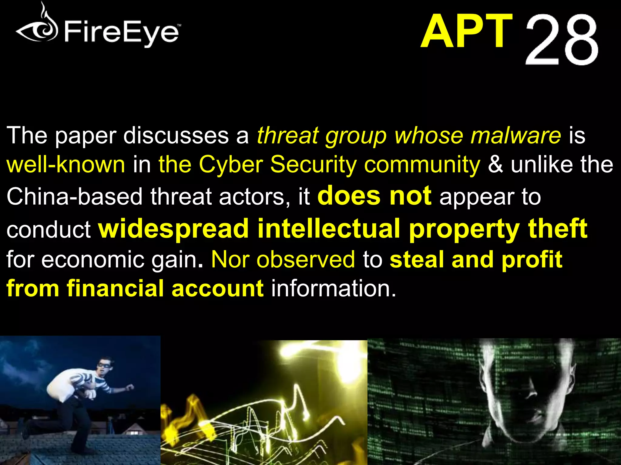 APT 
Report gives Window into Russia's Cyber Espionage 
RUSSIA is "likely" 
sponsoring a hacking 
outfit that targets 
foreign governments 
and Security Agencies 
"APT28", a group operating for 
possibly more than a decade, has 
attacked governments in Georgia, 
Eastern Europe, as well as NATO 
and the Organization for Security 
and Co-operation in Europe 
The activity profile vide this paper 
appears to be the work of a skilled 
team of developers and operators 
collecting intelligence that would only 
be useful to a government 
 