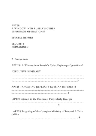 APT28:
A WINDOW INTO RUSSIA’S CYBER
ESPIONAGE OPERATIONS?
SPECIAL REPORT
SECURITY
REIMAGINED
2 fireeye.com
APT 28: A Window into Russia’s Cyber Espionage Operations?
EXECUTIVE SUMMARY
...............................................................................................
...............................................................................................
..................................................................................... 3
APT28 TARGETING REFLECTS RUSSIAN INTERESTS
...............................................................................................
......................................................................... 6
APT28 interest in the Caucasus, Particularly Georgia
...............................................................................................
............................................................ 7
APT28 Targeting of the Georgian Ministry of Internal Affairs
(MIA)
....................................................................................... 8
 