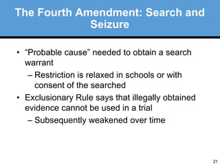 21 
The Fourth Amendment: Search and 
Seizure 
• “Probable cause” needed to obtain a search 
warrant 
– Restriction is relaxed in schools or with 
consent of the searched 
• Exclusionary Rule says that illegally obtained 
evidence cannot be used in a trial 
– Subsequently weakened over time 
 