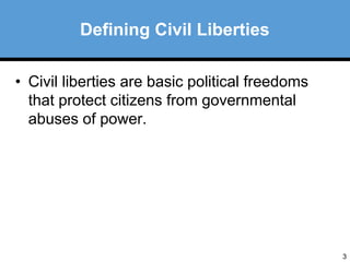 3 
Defining Civil Liberties 
• Civil liberties are basic political freedoms 
that protect citizens from governmental 
abuses of power. 
 
