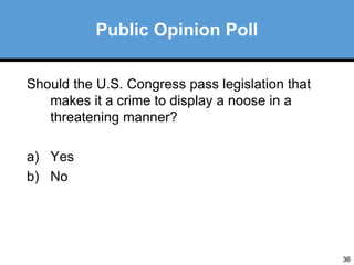 36 
Should the U.S. Congress pass legislation that 
makes it a crime to display a noose in a 
threatening manner? 
a) Yes 
b) No 
Public Opinion Poll 
 