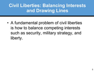 5 
Civil Liberties: Balancing Interests 
and Drawing Lines 
• A fundamental problem of civil liberties 
is how to balance competing interests 
such as security, military strategy, and 
liberty. 
 