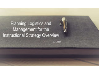 Planning Logistics and
Management for the
Instructional Strategy Overview
C. Loder
 