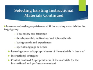 Selecting Existing Instructional 
Materials Continued 
Learner-centered appropriateness of if the existing materials for the 
target group 
o Vocabulary and language 
o developmental, motivation, and interest levels 
o backgrounds and experiences 
o special language or needs 
 Learning-centered appropriateness of the materials in terms of 
 instructional strategies 
 Context centered Appropriateness of the materials for the 
instructional and performance context 
 