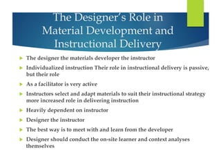 The Designer’s Role in 
Material Development and 
Instructional Delivery 
 The designer the materials developer the instructor 
 Individualized instruction Their role in instructional delivery is passive, 
but their role 
 As a facilitator is very active 
 Instructors select and adapt materials to suit their instructional strategy 
more increased role in delivering instruction 
 Heavily dependent on instructor 
 Designer the instructor 
 The best way is to meet with and learn from the developer 
 Designer should conduct the on-site learner and context analyses 
themselves 
 
