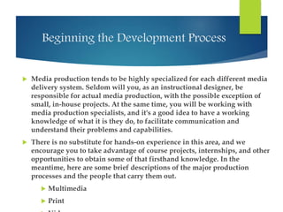 Beginning the Development Process 
 Media production tends to be highly specialized for each different media 
delivery system. Seldom will you, as an instructional designer, be 
responsible for actual media production, with the possible exception of 
small, in-house projects. At the same time, you will be working with 
media production specialists, and it's a good idea to have a working 
knowledge of what it is they do, to facilitate communication and 
understand their problems and capabilities. 
 There is no substitute for hands-on experience in this area, and we 
encourage you to take advantage of course projects, internships, and other 
opportunities to obtain some of that firsthand knowledge. In the 
meantime, here are some brief descriptions of the major production 
processes and the people that carry them out. 
 Multimedia 
 Print 
 Video 
 