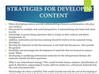 STRATEGIES FOR DEVELOPING 
CONTENT 
 When developing content, provide contextualizing elements (collaboration, role play, 
case studies) 
 that permit for multiple and varied perspectives. Contextualizing also helps link ideas 
to prior 
 knowledge. Learners bring experience that is unique to their cultural and ethnic 
backgrounds. In 
 addition, motivation and decision making should be built in to the materials being 
developed. 
 Develop the materials so that the instructor is not built into the process. This permits 
the greatest 
 flexibility and encourages the development of materials that are focused on learner 
needs. When 
 developing or modifying instructional materials for the interpersonal domain, the 
instructor should ask these questions: 
1. What is my instructional strategy? This would include learner analysis, identification of 
goals & objectives, sequencing of events, delivery modes (i.e., self-paced, instructor-led, 
etc.) and assessment tools. 
2. What budget do I have available? This would include not only the cost of developing or 
adapting existing materials, but the cost of maintaining the instructional materials over 
 