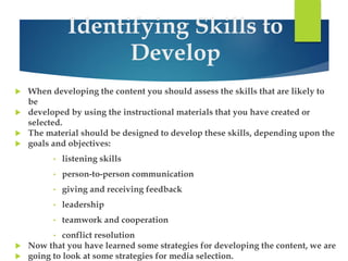 Identifying Skills to 
Develop 
 When developing the content you should assess the skills that are likely to 
be 
 developed by using the instructional materials that you have created or 
selected. 
 The material should be designed to develop these skills, depending upon the 
 goals and objectives: 
• listening skills 
• person-to-person communication 
• giving and receiving feedback 
• leadership 
• teamwork and cooperation 
• conflict resolution 
 Now that you have learned some strategies for developing the content, we are 
 going to look at some strategies for media selection. 
 