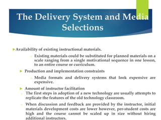 The Delivery System and Media 
Selections 
Availability of existing instructional materials. 
o Existing materials could be substituted for planned materials on a 
scale ranging from a single motivational sequence in one lesson, 
to an entire course or curriculum. 
 Production and implementation constraints 
o Media formats and delivery systems that look expensive are 
expensive. 
 Amount of instructor facilitation 
o The first steps in adoption of a new technology are usually attempts to 
replicate the features of the old technology classroom. 
o When discussion and feedback are provided by the instructor, initial 
materials development costs are lower however, per-student costs are 
high and the course cannot be scaled up in size without hiring 
additional instructors. 
 