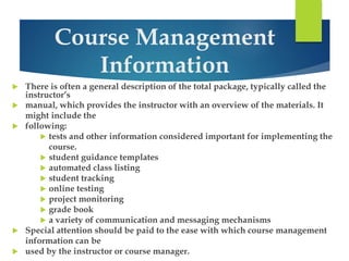 Course Management 
Information 
 There is often a general description of the total package, typically called the 
instructor’s 
 manual, which provides the instructor with an overview of the materials. It 
might include the 
 following: 
 tests and other information considered important for implementing the 
course. 
 student guidance templates 
 automated class listing 
 student tracking 
 online testing 
 project monitoring 
 grade book 
 a variety of communication and messaging mechanisms 
 Special attention should be paid to the ease with which course management 
information can be 
 used by the instructor or course manager. 
 