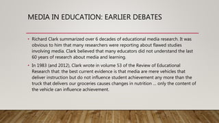 MEDIA IN EDUCATION: EARLIER DEBATES
• Richard Clark summarized over 6 decades of educational media research. It was
obvious to him that many researchers were reporting about flawed studies
involving media. Clark believed that many educators did not understand the last
60 years of research about media and learning.
• In 1983 (and 2012), Clark wrote in volume 53 of the Review of Educational
Research that: the best current evidence is that media are mere vehicles that
deliver instruction but do not influence student achievement any more than the
truck that delivers our groceries causes changes in nutrition … only the content of
the vehicle can influence achievement.
 