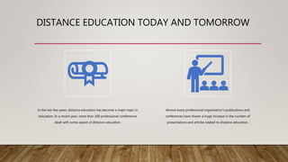 DISTANCE EDUCATION TODAY AND TOMORROW
In the last few years, distance education has become a major topic in
education. In a recent year, more than 100 professional conferences
dealt with some aspect of distance education.
Almost every professional organization’s publications and
conferences have shown a huge increase in the number of
presentations and articles related to distance education.
 